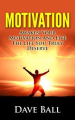 Motivation: Awaken Your Motivation And Live The Life You Truly Deserve 2014 - Dave Ball