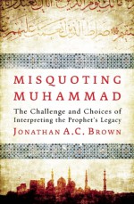 Misquoting Muhammad: The Challenge and Choices of Interpreting the Prophet's Legacy - Jonathan A.C. Brown