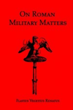 On Roman Military Matters: A Training Manual in Organization, Weapons and Tactics Practiced by the Roman Legions - Vegetius, John Clarke