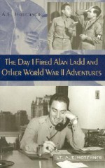 The Day I Fired Alan Ladd and Other World War II Adventures - A.E. Hotchner