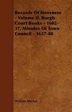 Records of Inverness - Volume II. Burgh Court Books - 1602-37. Minutes of Town Council - 1637-88 - William Mackay