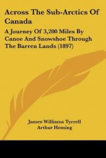 Across the Sub-Arctics of Canada: A Journey of 3,200 Miles by Canoe and Snowshoe Through the Barren Lands (1897) - James Williams Tyrrell, Arthur Heming