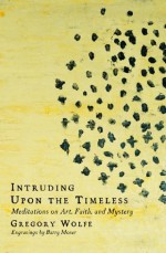 Intruding upon the Timeless: Meditations on Art, Faith, and Mystery - Gregory Wolfe, Barry Moser