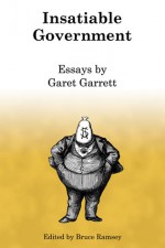 Insatiable Government: Essays by Garet Garrett - Garet Garrett, Bruce Ramsey