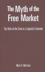 The Myth of the Free Market: The Role of the State in a Capitalist Economy - Mark A. Martinez