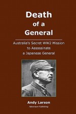 Death of a General: Austalia's Secret Ww2 Mission to Assassinate a Japanese General - Andy Larson