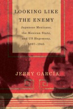 Looking Like the Enemy: Japanese Mexicans, the Mexican State, and US Hegemony, 1897-1945 - Jerry Garcia