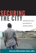 Securing the City: Neoliberalism, Space, and Insecurity in Postwar Guatemala - Kevin Lewis O'Neill, Kedron Thomas, Thomas Offit, Deborah T. Levenson, Manuela Camus, Rodrigo J. Vél