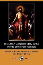 His Life: A Complete Story in the Words of the Four Gospels (Dodo Press) - William E. Barton, Sydney Strong, Theodore G. Soares