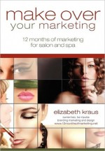 Make over Your Marketing, 12 Months of Marketing for Salon and Spa: A guide for how-to make over every aspect of marketing in the salon and Spa - Elizabeth Kraus