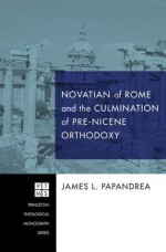 Novatian of Rome and the Culmination of Pre-Nicene Orthodoxy - James L. Papandrea