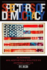 Specters of Democracy: Blackness and the Aesthetics of Politics in the Antebellum U.S. - Ivy G. Wilson