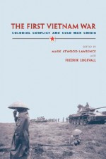 The First Vietnam War: Colonial Conflict and Cold War Crisis - Mark Atwood Lawrence, Fredrik Logevall