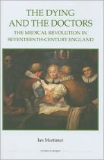 The Dying and the Doctors: The Medical Revolution in Seventeenth-Century England (Royal Historical Society Studies in History New Series) - Ian Mortimer