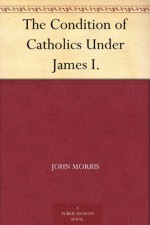 The Condition of Catholics Under James I. - John Morris, John Gerard