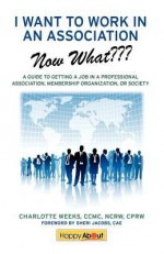 I Want to Work in an Association--Now What: A Guide to Getting a Job in a Professional Association, Membership Organization, or Society - Charlotte Weeks, Jason Alba