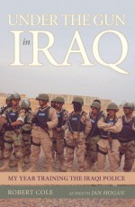 Under the Gun in Iraq: My Year Training the Iraqi Police - Robert Cole