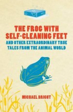 The Frog with Self-Cleaning Feet and Other True Extraordinary Tales from the Animal World. Michael Bright - Michael Bright