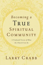 Becoming a True Spiritual Community: A Profound Vision of What the Church Can Be - Larry Crabb