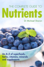 The Complete Guide to Nutrients: An A-Z of Superfoods, Herbs, Vitamins, Minerals and Supplements - Michael Sharon