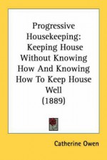 Progressive Housekeeping: Keeping House Without Knowing How and Knowing How to Keep House Well (1889) - Catherine Owen