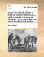 A Description of the Exchange of Bristol, Wherein the Ceremony of Laying the First Stone of That Structure, Together with That of Opening the Buildi - John Wood