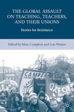 The Global Assault on Teaching, Teachers, and their Unions: Stories for Resistance - Lois Weiner, Mary Compton