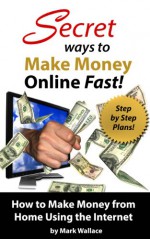 Secret Ways to Make Money Online Fast! Step-by-Step Plans for How to Make Money from Home Using the Internet: Earn $1,500 Per Week Making Money Online! - Mark Wallace