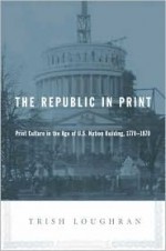 The Republic in Print: Print Culture in the Age of U.S. Nation Building, 1770-1870 - Trish Loughran