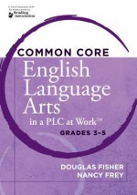 Common Core English Language Arts in a Plc at Work, Grades 3-5 - Douglas Fisher, Nancy Frey