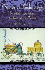 Victorian Technology: Invention, Innovation, and the Rise of the Machine - Herbert Sussman