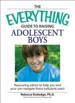 Everything Guide to Raising Adolescent Boys: An Essential Guide to Bringing Up Happy, Healthy Boys in Today's World - Rebecca Rutledge