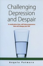 Challenging Depression and Despair: A Medication-Free Self-Help Programme That Will Change Your Life - Angela Patmore