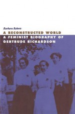 Reconstructed World: A Feminist Biography of Gertrude Richardson - Barbara Roberts