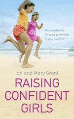 Raising Confident Girls: Practical tips for bringing out the best in your daughter - Ian Grant, Mary Grant