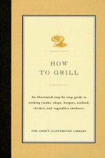 How to Grill: An Illustrated Step-By-Step Guide to Cooking Steaks, Chops, Burgers, Seafood, Chicken and Vegetables Outdoors - Cook's Illustrated, John Burgoyne, Jack Bishop