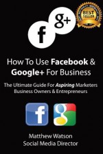 How To Use Facebook and Google+ For Business - A Guide For Aspiring Marketers Business Owners & Entrepreneurs - Matthew Watson