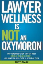 Lawyer Wellness Is Not an Oxymoron: Why Tomorrow's Top Lawyers Must Embrace Wellness Today-And What You Need to Do to Be One of Them - Andy Clark