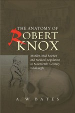 The Anatomy of Robert Knox: Murder, Mad Science and Medical Regulation in Nineteenth-Century Edinburgh - A.w. Bates