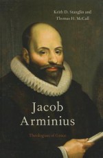 Jacob Arminius: Theologian of Grace - Keith D. Stanglin, Thomas H. McCall