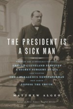 The President Is a Sick Man: Wherein the Supposedly Virtuous Grover Cleveland Survives a Secret Surgery at Sea and Vilifies the Courageous Newspaperman Who Dared Expose the Truth - Matthew Algeo