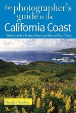 The Photographer's Guide to the California Coast: Where to Find Perfect Shots and How to Take Them - Douglas Steakley