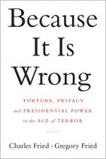 Because It Is Wrong: Torture, Privacy and Presidential Power in the Age of Terror - Charles Fried, Gregory Fried