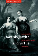 Towards Justice and Virtue: A Constructive Account of Practical Reasoning - Onora O'Neill