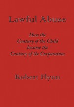 Lawful Abuse: How the Century of the Child Became the Century of the Corporation - Robert Flynn