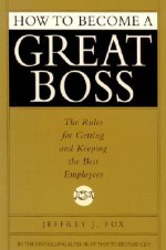 How to Become a Great Boss: The Rules for Getting and Keeping the Best Employees - Jeffrey J. Fox