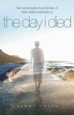 The Day I Died: Ten True Stories from People Who Teetered at the Brink of Death and Then Returned to Share Their Near-Death Experiences - Tammy Cohen