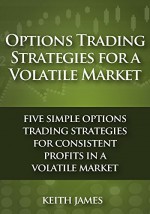 Options Trading Strategies for a Volatile Market: Five Simple Options Trading Strategies for Consistent Profits in a Volatile Market - Keith James