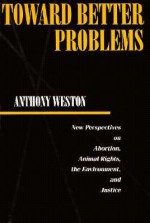 Toward Better Problems: New Perspectives on Abortion, Animal Rights, the Environment, and Justice - Anthony Weston