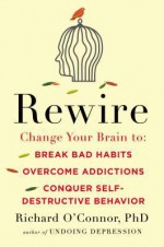 Rewire: Change Your Brain to Break Bad Habits, Overcome Addictions, Conquer Self-Destructive Behavior - Richard O'Connor